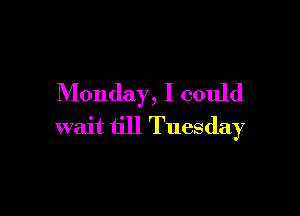 Monday, I could

wait till Tuesday