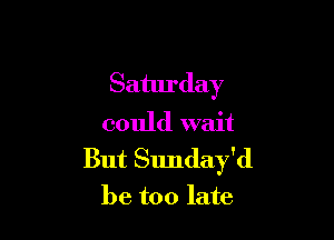 Saturday

could wait
But Sunday'd
be too late