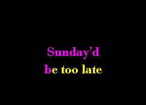 Sunday'd

be too late