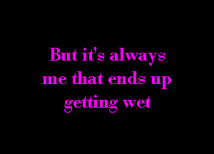 But it's always

me that ends up
getting wet