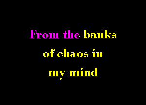 F rom the banks

of chaos in

my mind