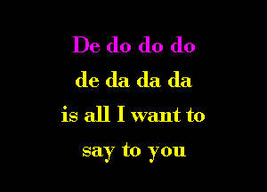 De do do do
do da da da
is all I want to

say to you