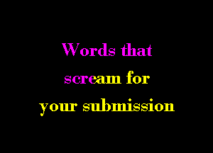 Words that

scream for

your submission