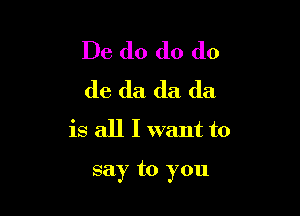 De do do do
do da da da
is all I want to

say to you