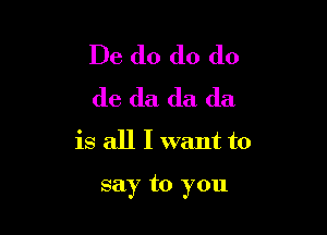 De do do do
do da da da
is all I want to

say to you