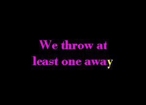 We throw at

least one away