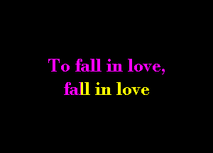To fall in love,

fall in love