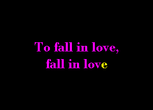 To fall in love,

fall in love