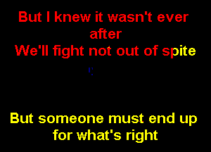 But I knew it wasn't ever
after
We'll fight not out of spite

'1

But someone must end up
for what's right