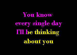 You know

every single day

I'll be thinking
about you