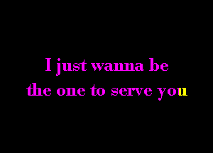 I just wanna be

the one to serve you