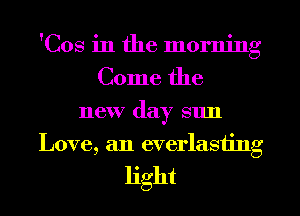 'Cos in the morning
Come the
new day sun
Love, an everlasting

light