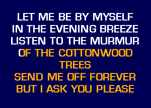 LET ME BE BY MYSELF
IN THE EVENING BREEZE
LISTEN TO THE MURMUR

OF THE COTTONWUUD

TREES
SEND ME OFF FOREVER
BUT I ASK YOU PLEASE