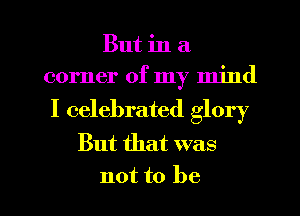 But in a
corner of my mind

I celebrated glory
But that was

not to be I