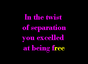In the twist

of separation

you excelled

at being free