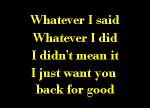 Whatever I said
Whatever I did
I didn't mean it

I just want you

back for good I