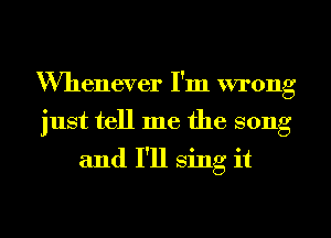 Whenever I'm wrong
just tell me the song

and I'll sing it
