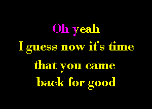 Oh yeah
I guess now it's time
that you came

back for good