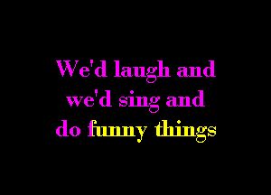 W e'd laugh and

we'd sing and

do funny things