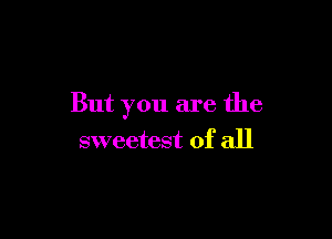 But you are the

sweetest of all