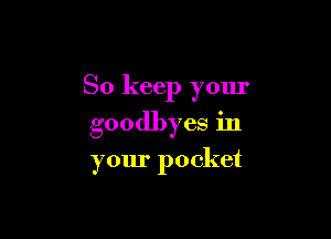 So keep your

goodbyes in

your pocket