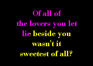 Ofallof

the lovers you let

lie beside you

wasn't it
sweetest of all?