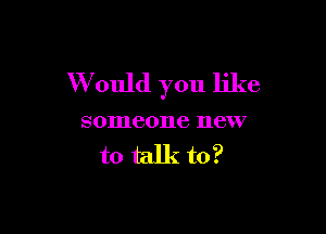 W ould you like

someone new
to talk to?