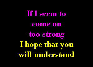 IfI seem to
come on
too strong

I hope that you
will understand