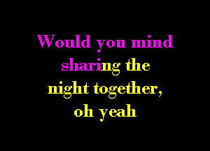 W ould you mind

sharing the

night together,
oh yeah