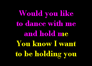 W ould you like
to dance with me

and hold me

You know I want

to be holding you I