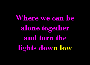 Where we can be
alone together

and turn the
lights down low

Q
