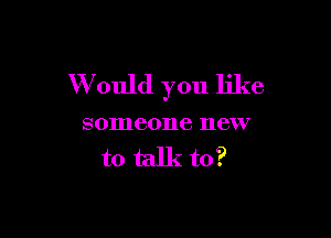 W ould you like

someone new
to talk to?