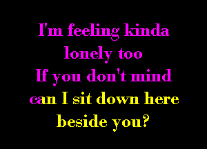 I'm feeling kinda
lonely too
If you don't mind

can I sit down here

beside you? I