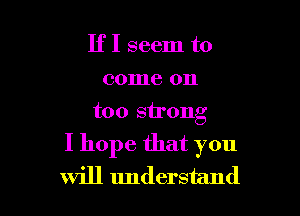 IfI seem to
come on
too strong

I hope that you
will understand