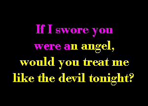 If I swore you
were an angel,

would you treat me
like the devil tonight?