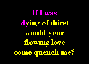If I was
dying of thirst
would your

flowing love

come quench me? I