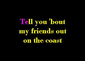 Tell you 'bout

my friends out
on the coast