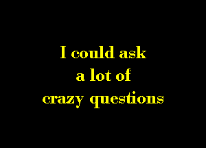 I could ask
a lot of

crazy questions
