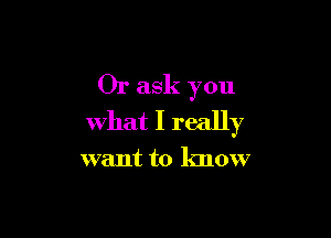 Or ask you

what I really

want to know