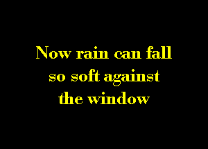 Now rain can fall

so soft against
the Window