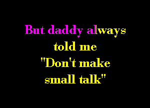 But daddy always
told me

Don't make
small talk