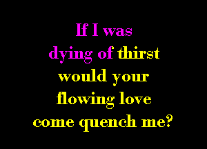 If I was
dying of thirst
would your

flowing love

come quench me? I