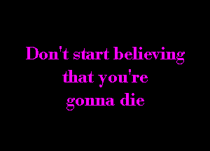 Don't start believing

that you're

gonna die