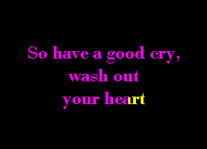 So have a good cry,

wash out
your heart