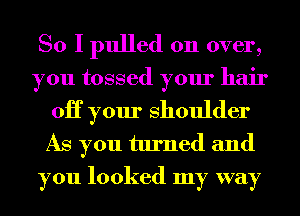 So I pulled on over,
you tossed your hair
0H your Shoulder

As you turned and
you looked my way