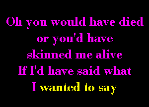 Oh you would have died
or you'd have

Skinned me alive
If I'd have said What

I wanted to say