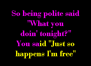 So being polite said
What you
doin' tonight? 
You said Just so

happens I'm free I