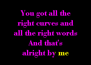 You got all the
right curves and
all the right words
And that's

alright by me I