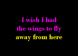 I Wish I had
the wings to fly

away from here