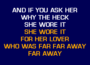 AND IF YOU ASK HER
WHY THE HECK
SHE WURE IT
SHE WURE IT
FOR HER LOVER
WHO WAS FAR FAR AWAY
FAR AWAY